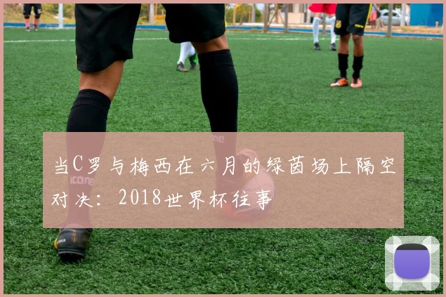 当C罗与梅西在六月的绿茵场上隔空对决：2018世界杯往事