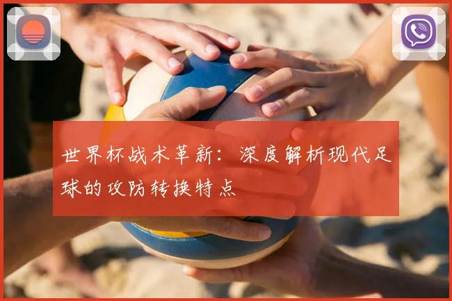 世界杯战术革新:深度解析现代足球的攻防转换特点