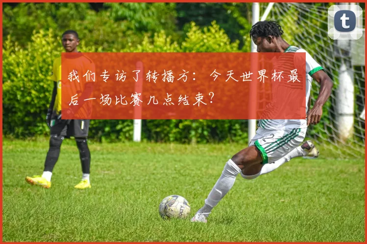 我们专访了转播方：今天世界杯最后一场比赛几点结束？