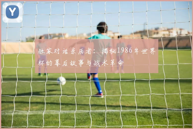 独家对话亲历者:揭秘1986年世界杯的幕后故事与战术革命