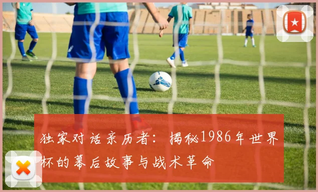 独家对话亲历者:揭秘1986年世界杯的幕后故事与战术革命