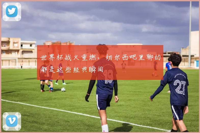 世界杯战火重燃，切尔西吧里聊的都是这些经典瞬间