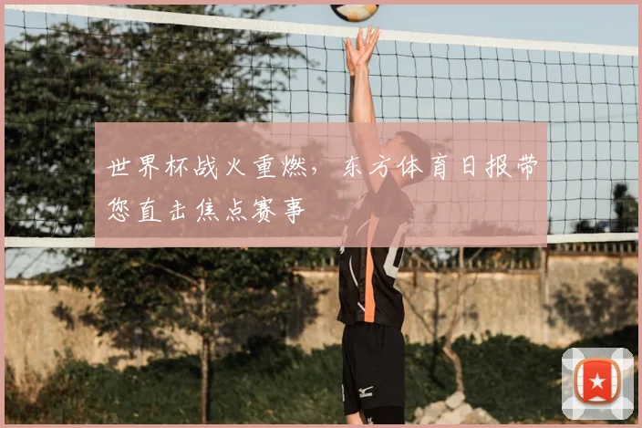 世界杯战火重燃，东方体育日报带您直击焦点赛事