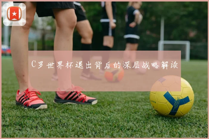 C罗世界杯退出背后的深层战略解读