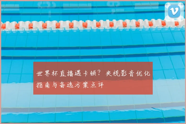 世界杯直播遇卡顿？央视影音优化指南与备选方案点评