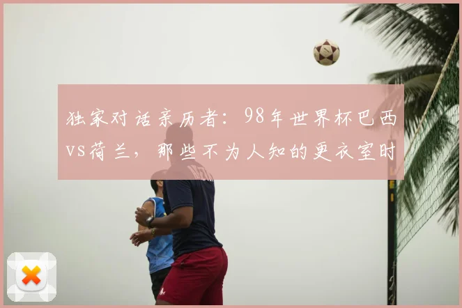 独家对话亲历者:98年世界杯巴西vs荷兰,那些不为人知的更衣室时刻