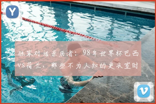 独家对话亲历者:98年世界杯巴西vs荷兰,那些不为人知的更衣室时刻