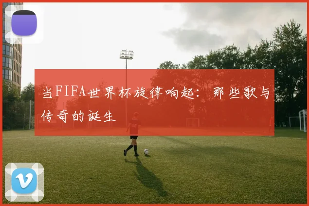 当FIFA世界杯旋律响起:那些歌与传奇的诞生