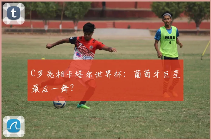 C罗亮相卡塔尔世界杯：葡萄牙巨星最后一舞？