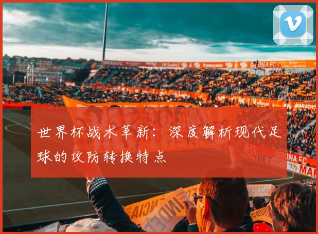 世界杯战术革新：深度解析现代足球的攻防转换特点