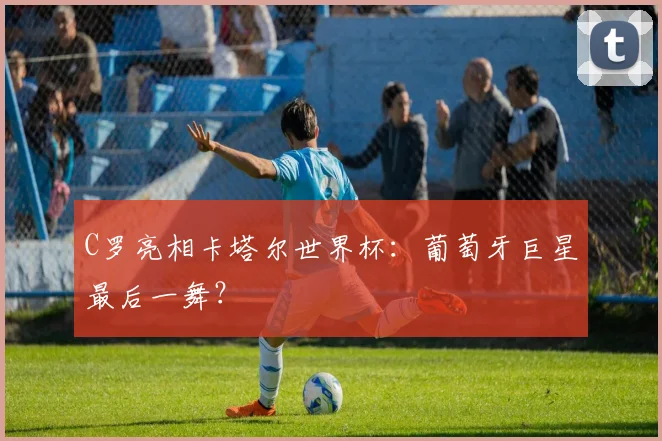 C罗亮相卡塔尔世界杯：葡萄牙巨星最后一舞？