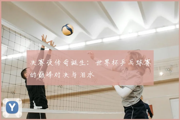 决赛夜传奇诞生：世界杯乒乓球赛的巅峰对决与泪水