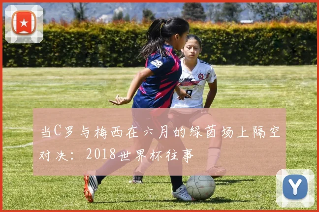 当C罗与梅西在六月的绿茵场上隔空对决:2018世界杯往事
