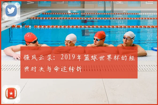 强风云录：2019年篮球世界杯的经典对决与命运转折