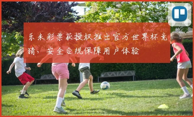 乐米彩票获授权推出官方世界杯竞猜，安全合规保障用户体验