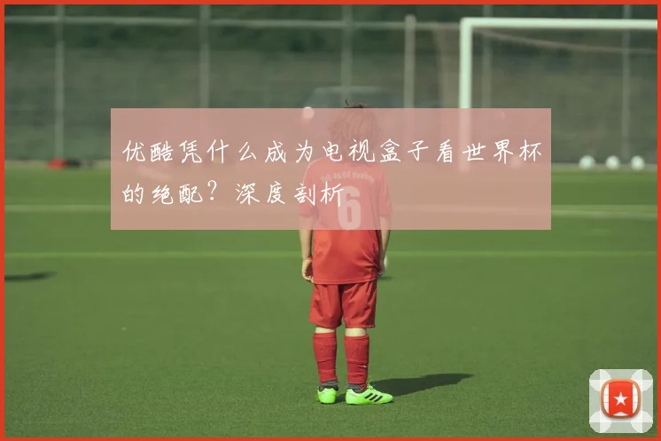优酷凭什么成为电视盒子看世界杯的绝配？深度剖析