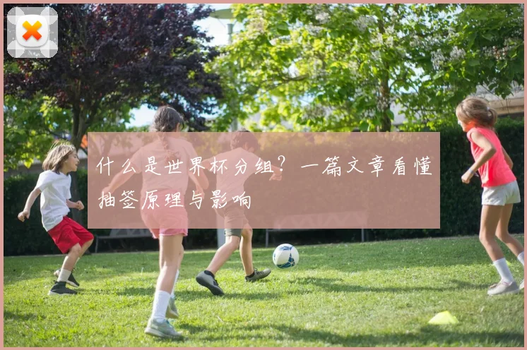 什么是世界杯分组？一篇文章看懂抽签原理与影响