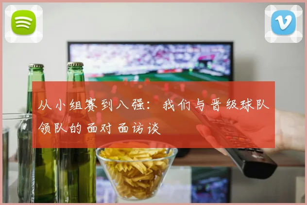 从小组赛到八强：我们与晋级球队领队的面对面访谈