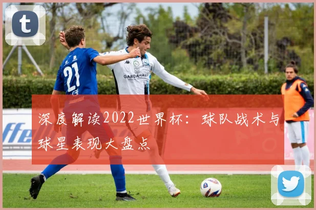深度解读2022世界杯：球队战术与球星表现大盘点