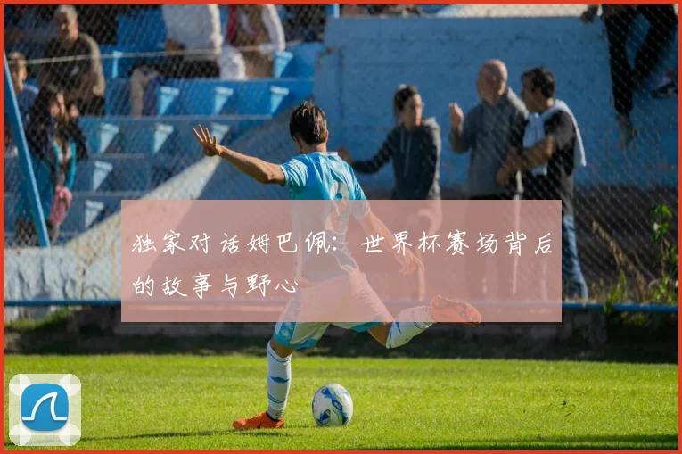 独家对话姆巴佩：世界杯赛场背后的故事与野心