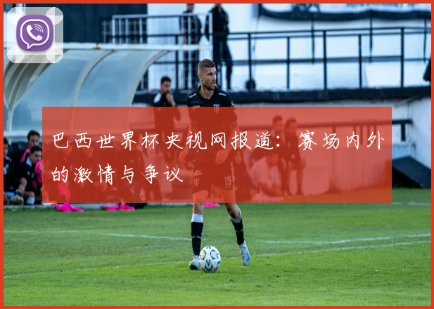 巴西世界杯央视网报道：赛场内外的激情与争议