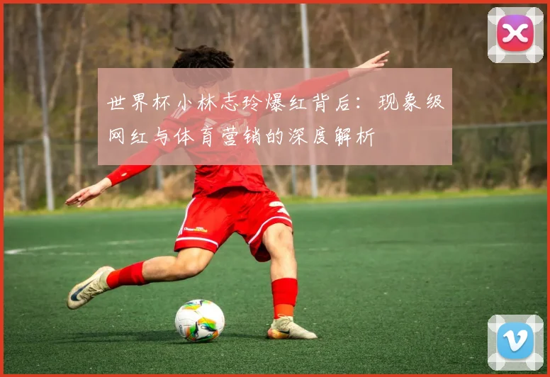世界杯小林志玲爆红背后：现象级网红与体育营销的深度解析