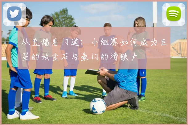 从直播看门道：小组赛如何成为巨星的试金石与豪门的滑铁卢