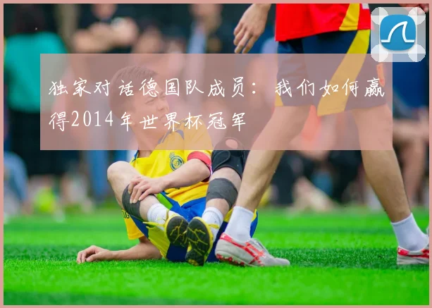 独家对话德国队成员：我们如何赢得2014年世界杯冠军