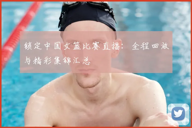 锁定中国女篮比赛直播：全程回放与精彩集锦汇总