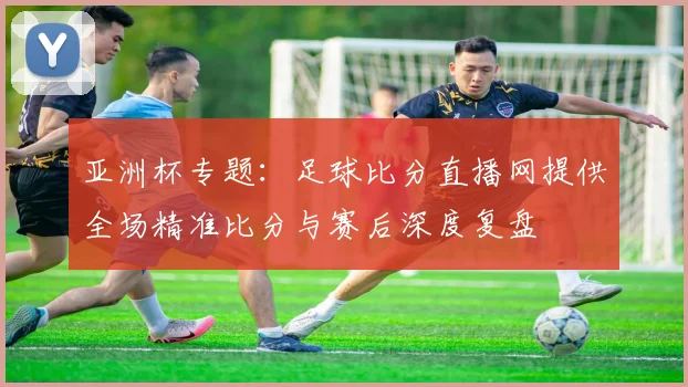 亚洲杯专题：足球比分直播网提供全场精准比分与赛后深度复盘
