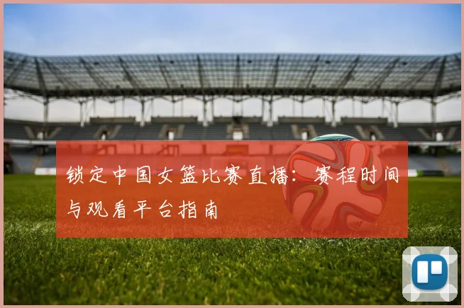 锁定中国女篮比赛直播:赛程时间与观看平台指南