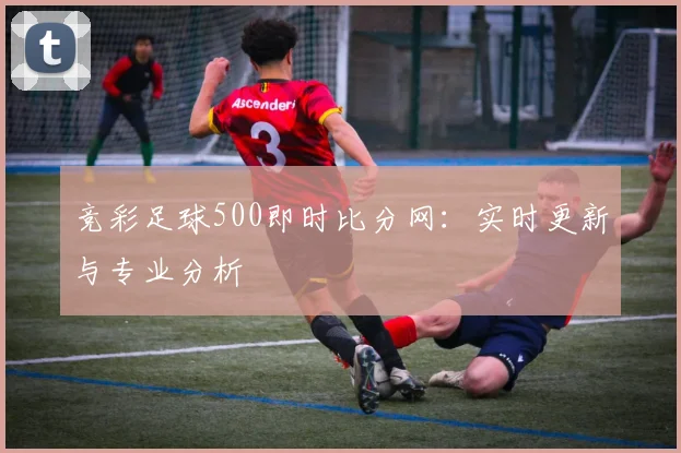 竞彩足球500即时比分网：实时更新与专业分析