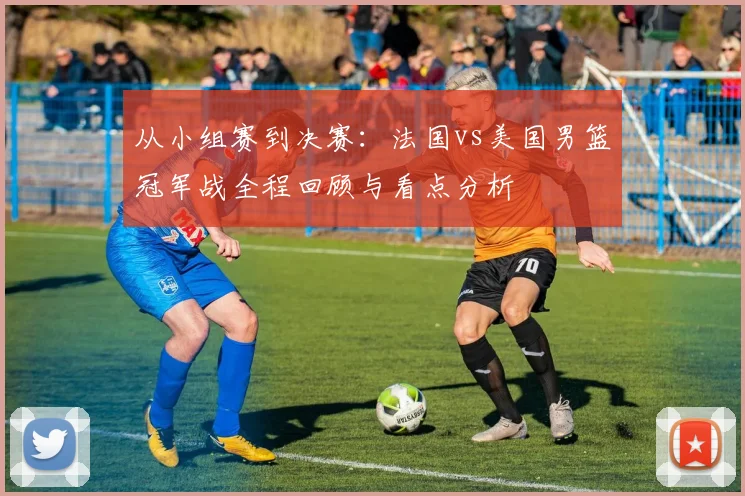从小组赛到决赛：法国vs美国男篮冠军战全程回顾与看点分析
