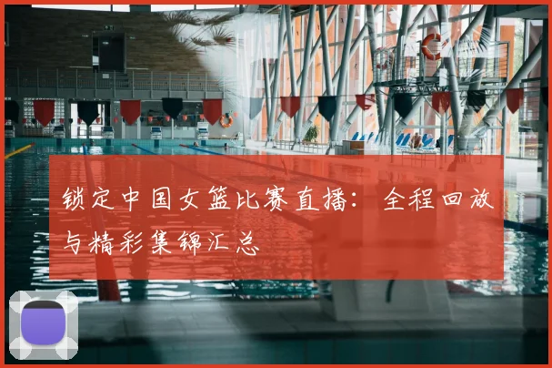 锁定中国女篮比赛直播：全程回放与精彩集锦汇总
