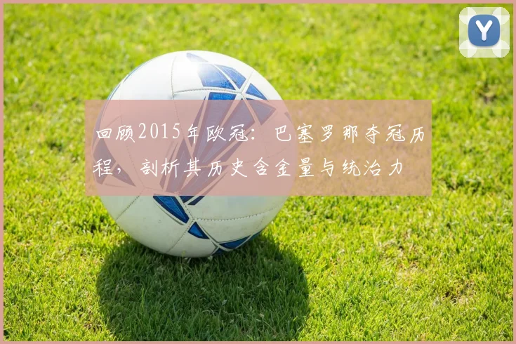 回顾2015年欧冠:巴塞罗那夺冠历程,剖析其历史含金量与统治力
